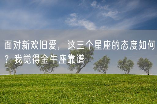 面对新欢旧爱，这三个星座的态度如何？我觉得金牛座靠谱(图1)