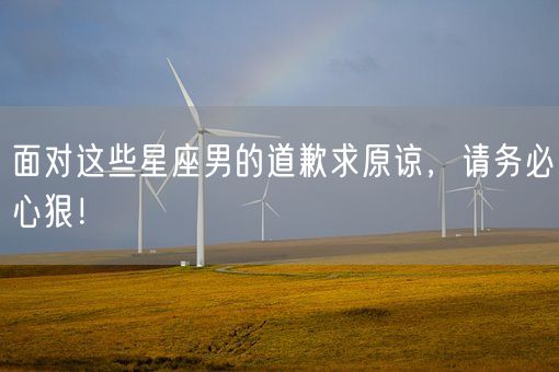 面对这些星座男的道歉求原谅，请务必心狠！(图1)