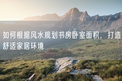 如何根据风水规划书房卧室面积，打造舒适家居环境(图1)