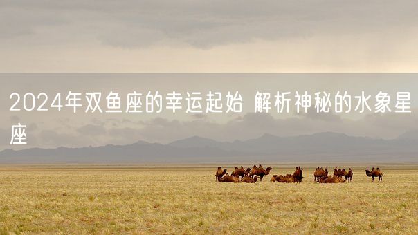2024年双鱼座的幸运起始 解析神秘的水象星座(图1)