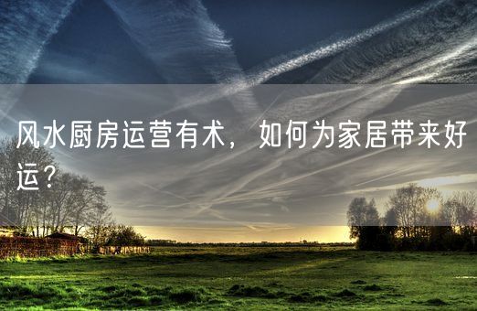 风水厨房运营有术，如何为家居带来好运？(图1)