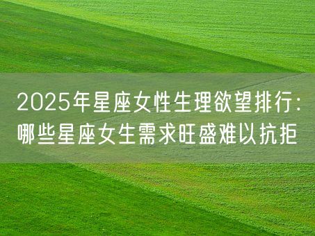 2025年星座女性生理欲望排行：哪些星座女生需求旺盛难以抗拒(图1)