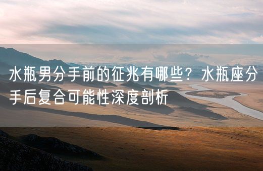 水瓶男分手前的征兆有哪些？水瓶座分手后复合可能性深度剖析(图1)