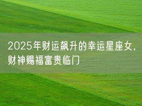 2025年财运飙升的幸运星座女，财神赐福富贵临门(图1)