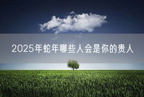 2025年蛇年哪些人会是你的贵人(图1)