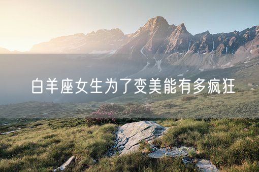 白羊座女生为了变美能有多疯狂(图1)