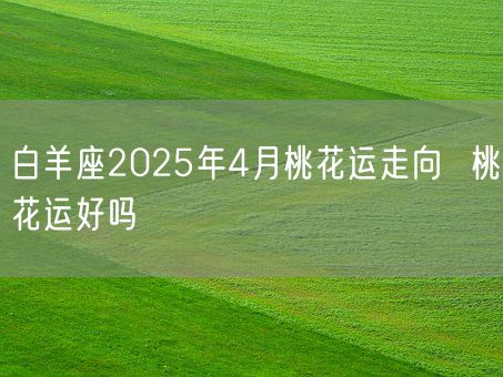 白羊座2025年4月桃花运走向  桃花运好吗(图1)