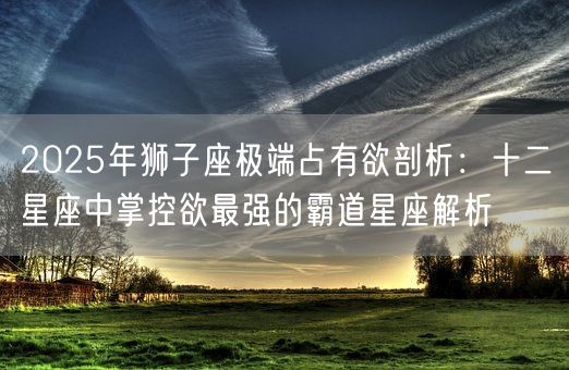 2025年狮子座极端占有欲剖析：十二星座中掌控欲最强的霸道星座解析(图1)