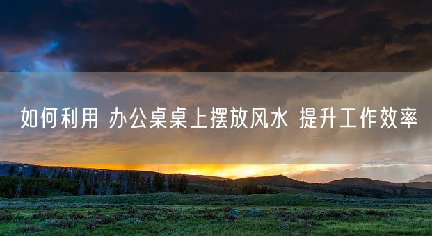 如何利用 办公桌桌上摆放风水 提升工作效率(图1)