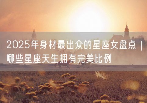 2025年身材最出众的星座女盘点｜哪些星座天生拥有完美比例(图1)