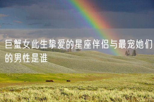 巨蟹女此生挚爱的星座伴侣与最宠她们的男性是谁(图1)