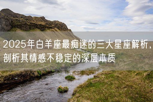 2025年白羊座最痴迷的三大星座解析，剖析其情感不稳定的深层本质(图1)