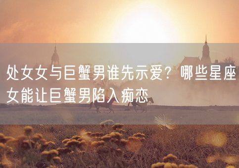 处女女与巨蟹男谁先示爱？哪些星座女能让巨蟹男陷入痴恋(图1)