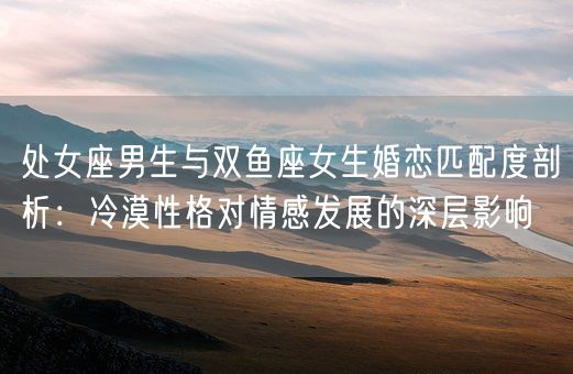 处女座男生与双鱼座女生婚恋匹配度剖析：冷漠性格对情感发展的深层影响(图1)