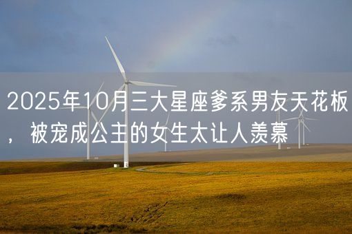 2025年10月三大星座爹系男友天花板，被宠成公主的女生太让人羡慕(图1)
