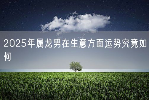 2025年属龙男在生意方面运势究竟如何(图1)