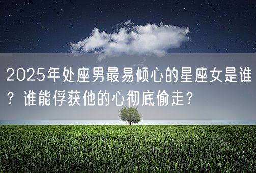 2025年处座男最易倾心的星座女是谁？谁能俘获他的心彻底偷走？(图1)