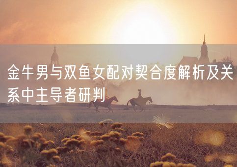 金牛男与双鱼女配对契合度解析及关系中主导者研判(图1)