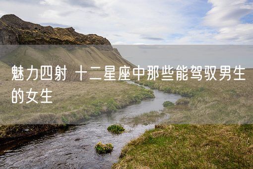 魅力四射 十二星座中那些能驾驭男生的女生(图1)