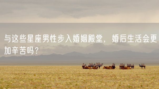 与这些星座男性步入婚姻殿堂，婚后生活会更加辛苦吗？(图1)
