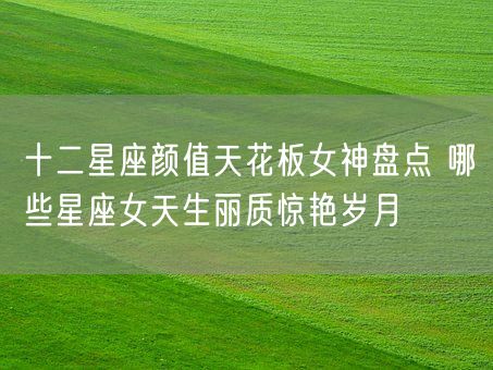 十二星座颜值天花板女神盘点 哪些星座女天生丽质惊艳岁月(图1)