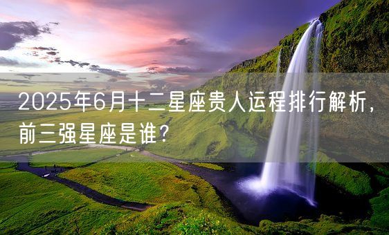 2025年6月十二星座贵人运程排行解析，前三强星座是谁？(图1)