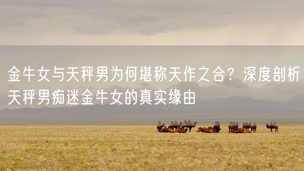 金牛女与天秤男为何堪称天作之合？深度剖析天秤男痴迷金牛女的真实缘由(图1)