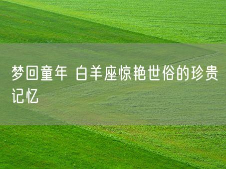 梦回童年 白羊座惊艳世俗的珍贵记忆(图1)