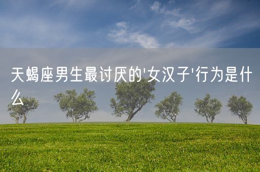 天蝎座男生最讨厌的女汉子行为是什么(图1)