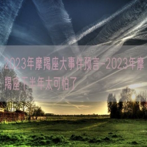 2023年摩羯座大事件预言-2023年摩羯座下半年太可怕了
