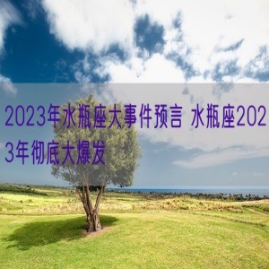 2023年水瓶座大事件预言 水瓶座2023年彻底大爆发 