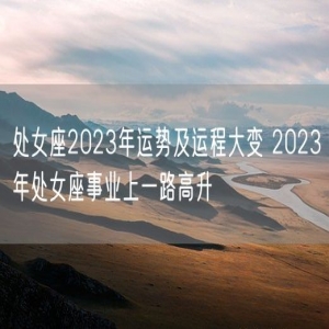 处女座2023年运势及运程大变 2023年处女座事业上一路高升