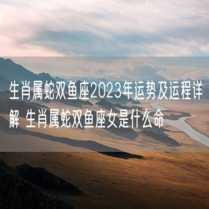 生肖属蛇双鱼座2023年运势及运程详解 生肖属蛇双鱼座女是什么命