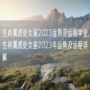 生肖属虎处女座2023运势及运程学业,生肖属虎处女座2023年运势及运程详解