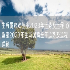 生肖属鸡双鱼座2023年运势及运程 双鱼座2023年生肖属鸡全年运势及运程详解