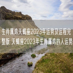 生肖属鸡天蝎座2023年运势及运程完整版 天蝎座2023年生肖属鸡的人运势