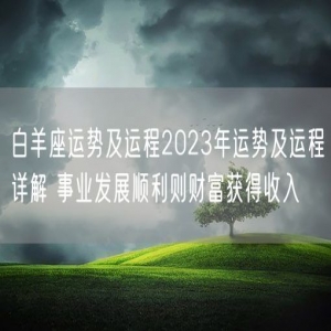 白羊座运势及运程2023年运势及运程详解 事业发展顺利则财富获得收入