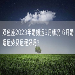 双鱼座2023年婚姻运6月情况 6月婚姻运势及运程好吗？