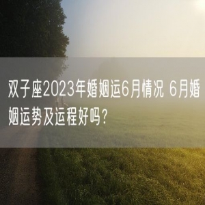 双子座2023年婚姻运6月情况 6月婚姻运势及运程好吗？