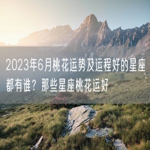 2023年6月桃花运势及运程好的星座都有谁？那些星座桃花运好