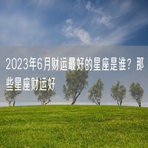 2023年6月财运最好的星座是谁？那些星座财运好