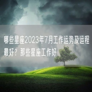 哪些星座2023年7月工作运势及运程最好？那些星座工作好
