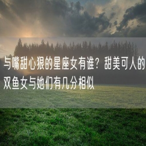 与嘴甜心狠的星座女有谁？甜美可人的双鱼女与她们有几分相似