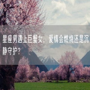 星座男遇上巨蟹女，爱情会燃烧还是沉静守护？