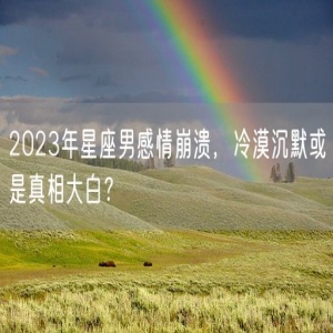 2023年星座男感情崩溃，冷漠沉默或是真相大白？