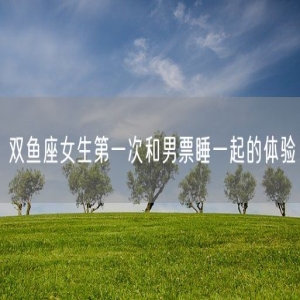 双鱼座女生第一次和男票睡一起的体验