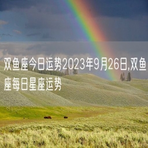 双鱼座今日运势2023年9月26日,双鱼座每日星座运势