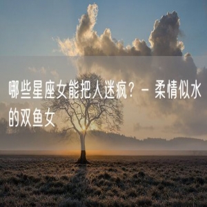 哪些星座女能把人迷疯？- 柔情似水的双鱼女