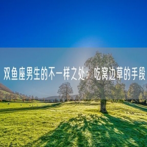 双鱼座男生的不一样之处：吃窝边草的手段