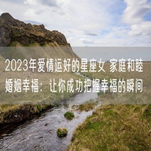 2023年爱情运好的星座女 家庭和睦 婚姻幸福：让你成功把握幸福的瞬间
